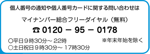 個人番号の通知や個人番号カードに関する問い合わせはマイナンバー総合フリーダイヤル(無料) Tel. 0120 - 95 - 0178